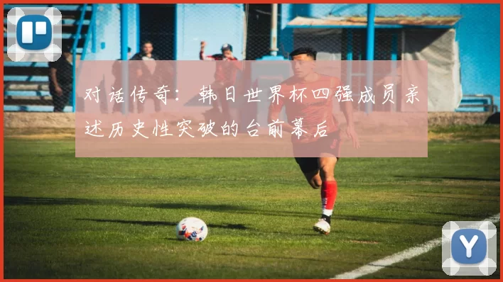 对话传奇：韩日世界杯四强成员亲述历史性突破的台前幕后