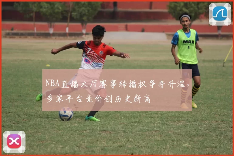 NBA直播大厅赛事转播权争夺升温,多家平台竞价创历史新高