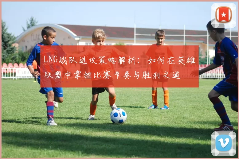 LNG战队进攻策略解析:如何在英雄联盟中掌控比赛节奏与胜利之道