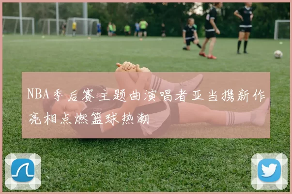 NBA季后赛主题曲演唱者亚当携新作亮相点燃篮球热潮