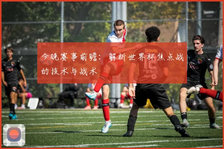 今晚赛事前瞻：解析世界杯焦点战的技术与战术